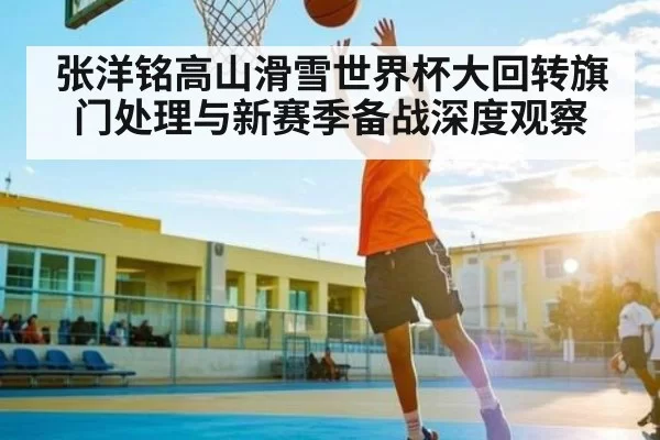 张洋铭高山滑雪世界杯大回转旗门处理与新赛季备战深度观察