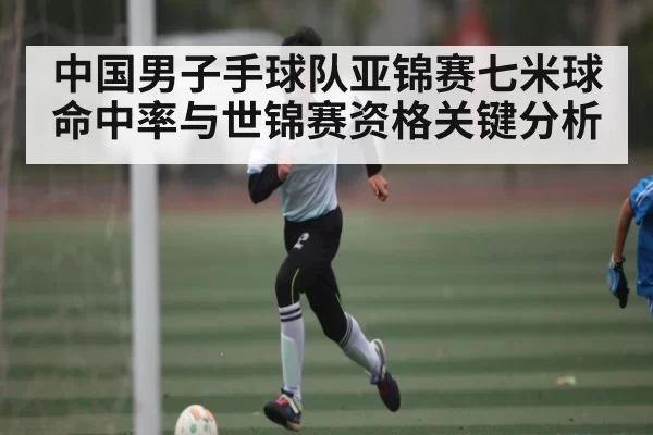 中国男子手球队亚锦赛七米球命中率与世锦赛资格关键分析 - bandao